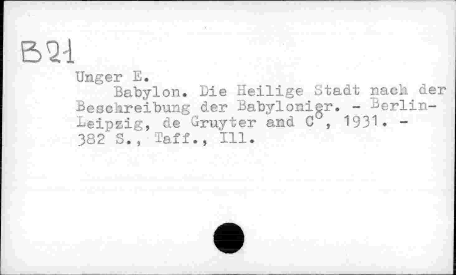 ﻿В74
Unger E.
Babylon. Die Heilige Stadt nach der Beschreibung der Babylonigr. - Berlin-Deipzig, de Gruyter and C , 1931« -382 S., Taff., Ill.